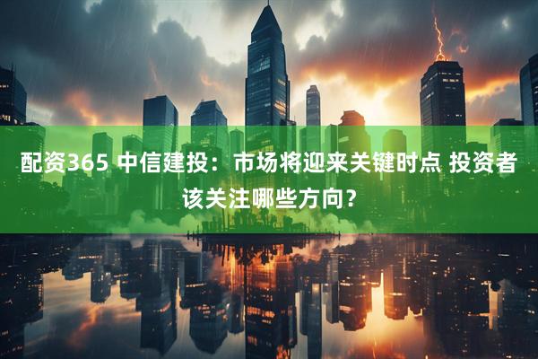 配资365 中信建投：市场将迎来关键时点 投资者该关注哪些方向？