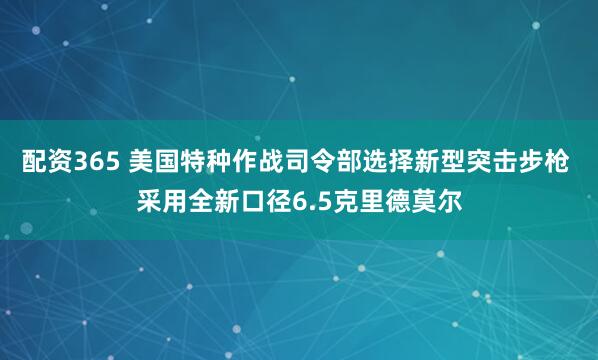 配资365 美国特种作战司令部选择新型突击步枪 采用全新口径6.5克里德莫尔