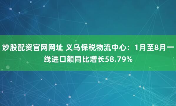 炒股配资官网网址 义乌保税物流中心：1月至8月一线进口额同比增长58.79%