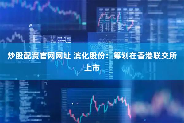 炒股配资官网网址 滨化股份：筹划在香港联交所上市