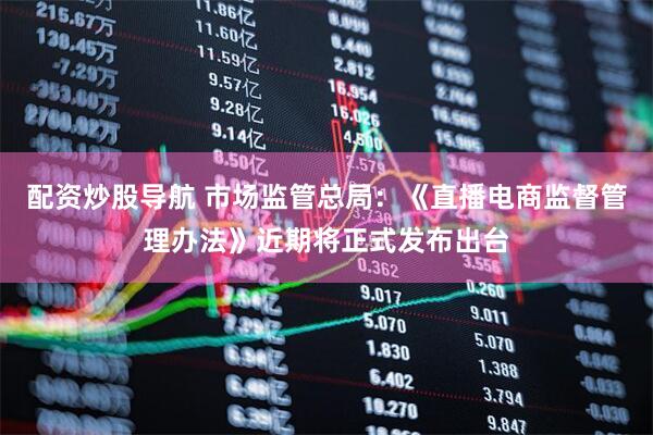 配资炒股导航 市场监管总局：《直播电商监督管理办法》近期将正式发布出台