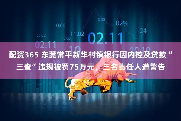 配资365 东莞常平新华村镇银行因内控及贷款“三查”违规被罚75万元，三名责任人遭警告
