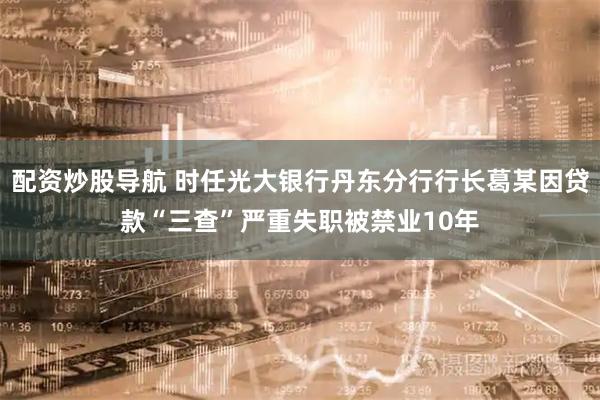 配资炒股导航 时任光大银行丹东分行行长葛某因贷款“三查”严重失职被禁业10年