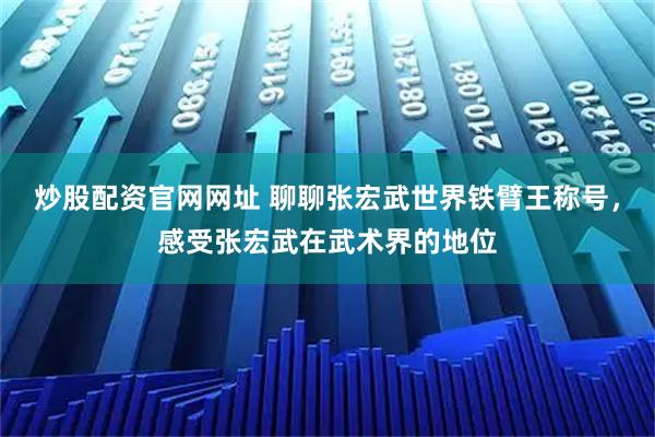 炒股配资官网网址 聊聊张宏武世界铁臂王称号，感受张宏武在武术界的地位