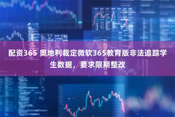 配资365 奥地利裁定微软365教育版非法追踪学生数据，要求限期整改