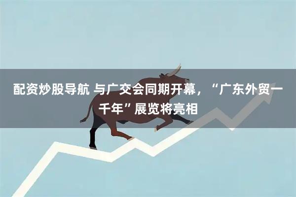 配资炒股导航 与广交会同期开幕，“广东外贸一千年”展览将亮相