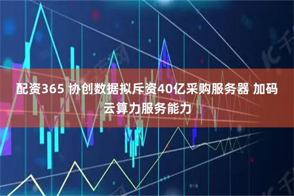 配资365 协创数据拟斥资40亿采购服务器 加码云算力服务能力