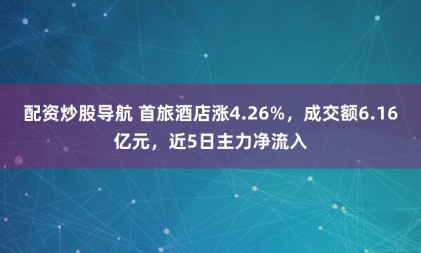 配资炒股导航 首旅酒店涨4.26%，成交额6.16亿元，近5日主力净流入