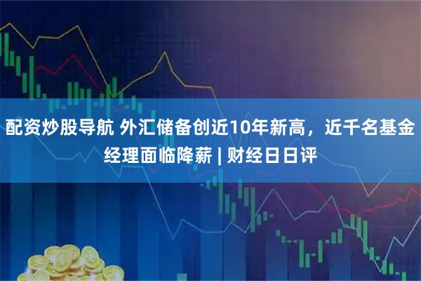 配资炒股导航 外汇储备创近10年新高，近千名基金经理面临降薪 | 财经日日评