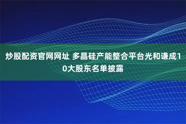 炒股配资官网网址 多晶硅产能整合平台光和谦成10大股东名单披露