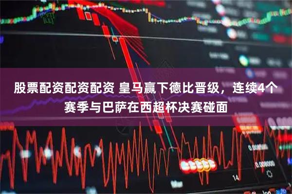 股票配资配资配资 皇马赢下德比晋级，连续4个赛季与巴萨在西超杯决赛碰面