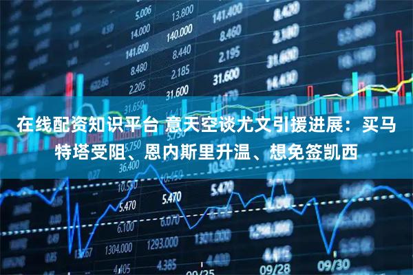 在线配资知识平台 意天空谈尤文引援进展：买马特塔受阻、恩内斯里升温、想免签凯西