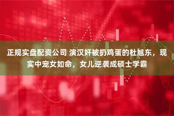 正规实盘配资公司 演汉奸被扔鸡蛋的杜旭东，现实中宠女如命，女儿逆袭成硕士学霸