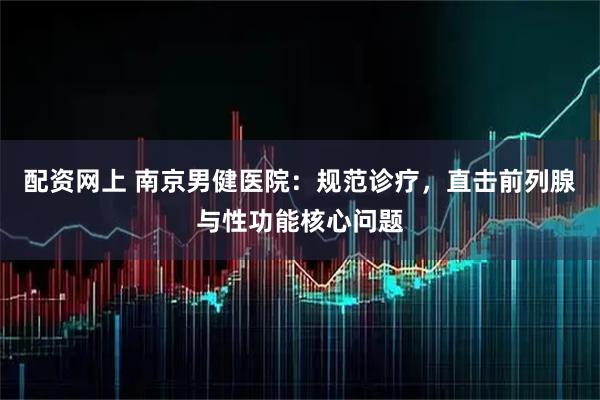 配资网上 南京男健医院：规范诊疗，直击前列腺与性功能核心问题