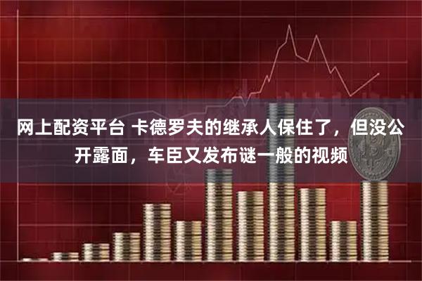 网上配资平台 卡德罗夫的继承人保住了，但没公开露面，车臣又发布谜一般的视频