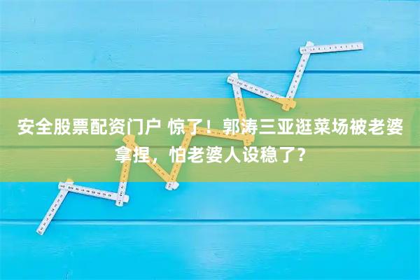 安全股票配资门户 惊了！郭涛三亚逛菜场被老婆拿捏，怕老婆人设稳了？