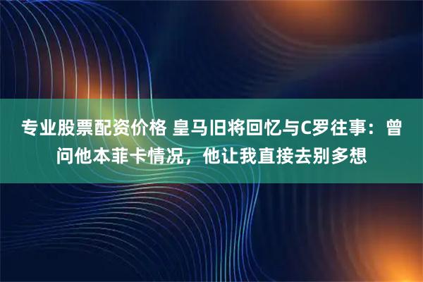 专业股票配资价格 皇马旧将回忆与C罗往事：曾问他本菲卡情况，他让我直接去别多想