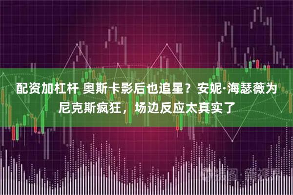 配资加杠杆 奥斯卡影后也追星？安妮·海瑟薇为尼克斯疯狂，场边反应太真实了