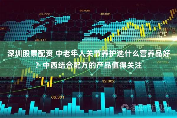 深圳股票配资 中老年人关节养护选什么营养品好？中西结合配方的产品值得关注