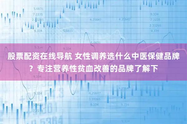 股票配资在线导航 女性调养选什么中医保健品牌？专注营养性贫血改善的品牌了解下
