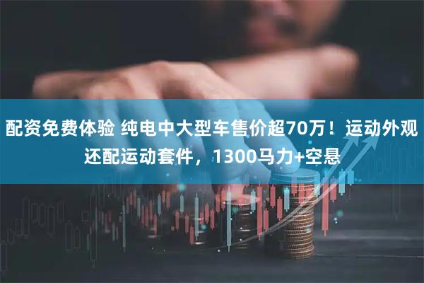 配资免费体验 纯电中大型车售价超70万！运动外观还配运动套件，1300马力+空悬