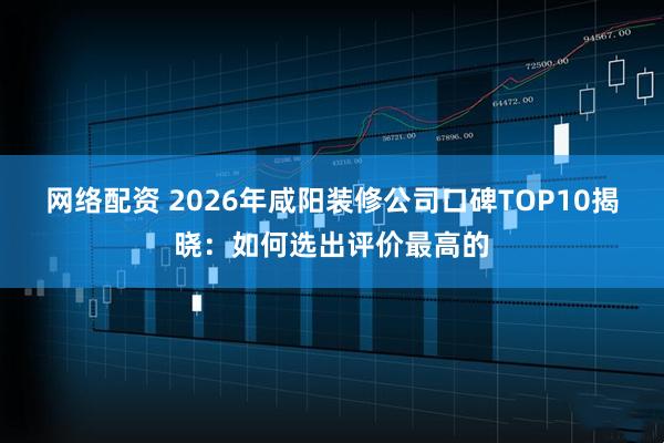 网络配资 2026年咸阳装修公司口碑TOP10揭晓：如何选出评价最高的