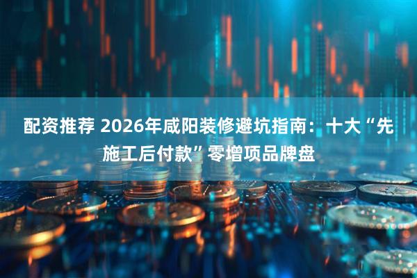 配资推荐 2026年咸阳装修避坑指南：十大“先施工后付款”零增项品牌盘