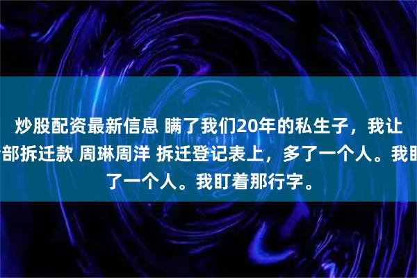 炒股配资最新信息 瞒了我们20年的私生子，我让妈妈拿走全部拆迁款 周琳周洋 拆迁登记表上，多了一个人。我盯着那行字。