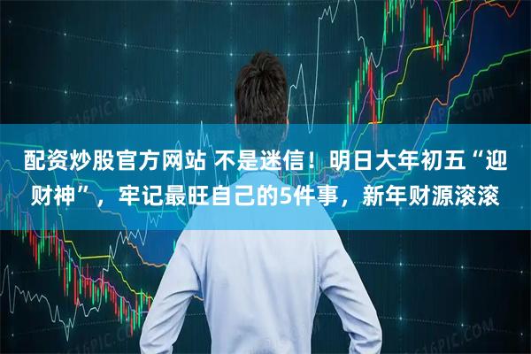 配资炒股官方网站 不是迷信！明日大年初五“迎财神”，牢记最旺自己的5件事，新年财源滚滚