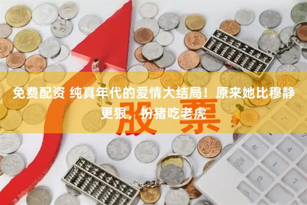 免费配资 纯真年代的爱情大结局！原来她比穆静更狠，扮猪吃老虎