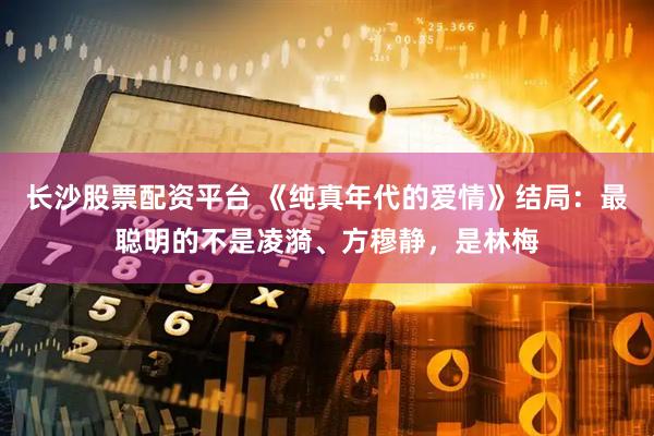 长沙股票配资平台 《纯真年代的爱情》结局：最聪明的不是凌漪、方穆静，是林梅