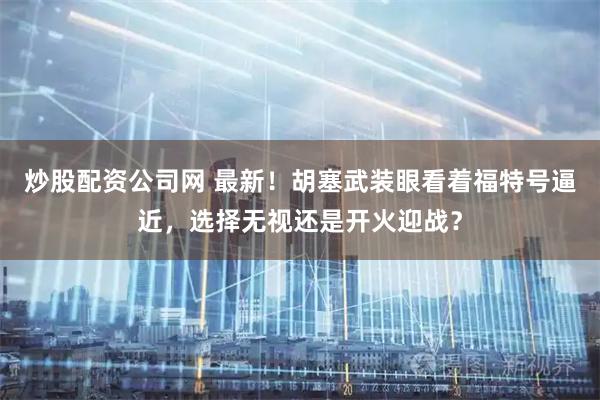 炒股配资公司网 最新！胡塞武装眼看着福特号逼近，选择无视还是开火迎战？