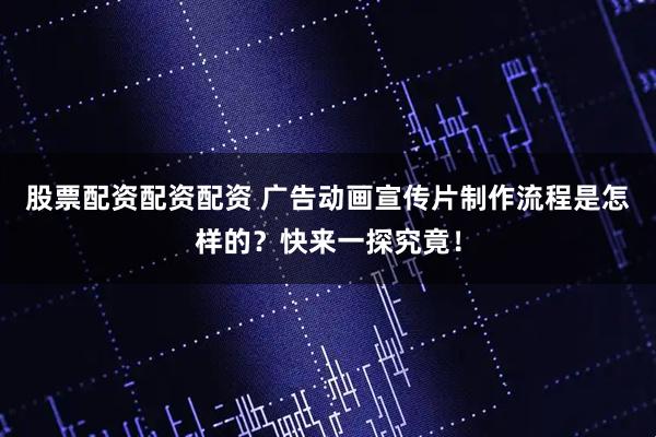 股票配资配资配资 广告动画宣传片制作流程是怎样的？快来一探究竟！