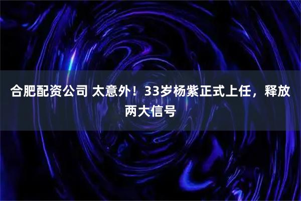 合肥配资公司 太意外！33岁杨紫正式上任，释放两大信号
