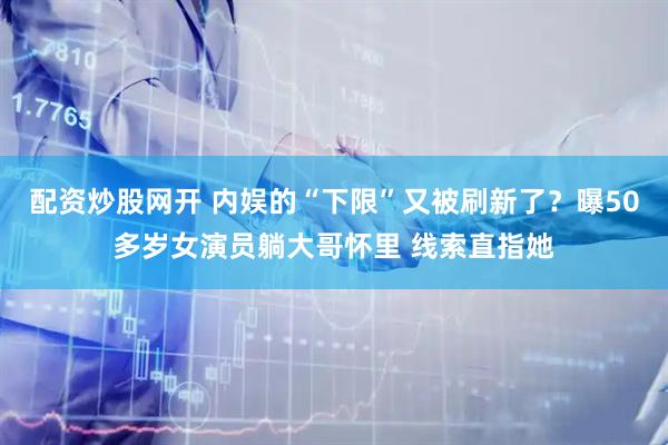 配资炒股网开 内娱的“下限”又被刷新了？曝50多岁女演员躺大哥怀里 线索直指她
