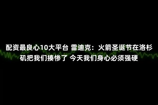配资最良心10大平台 雷迪克：火箭圣诞节在洛杉矶把我们揍惨了 今天我们身心必须强硬