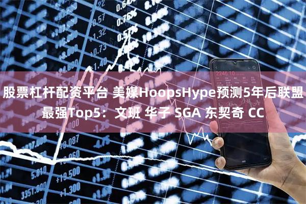 股票杠杆配资平台 美媒HoopsHype预测5年后联盟最强Top5：文班 华子 SGA 东契奇 CC