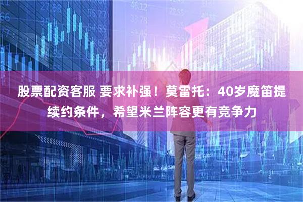 股票配资客服 要求补强！莫雷托：40岁魔笛提续约条件，希望米兰阵容更有竞争力