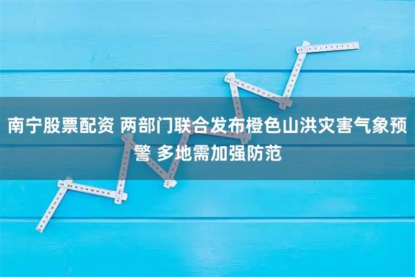 南宁股票配资 两部门联合发布橙色山洪灾害气象预警 多地需加强防范