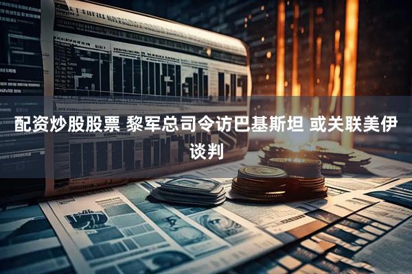 配资炒股股票 黎军总司令访巴基斯坦 或关联美伊谈判