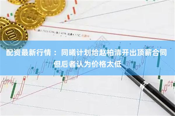 配资最新行情 ：同曦计划给赵柏清开出顶薪合同 但后者认为价格太低